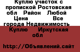 Куплю участок с пропиской.Ростовская обл › Район ­ Любой › Цена ­ 15 000 - Все города Недвижимость » Куплю   . Иркутская обл.